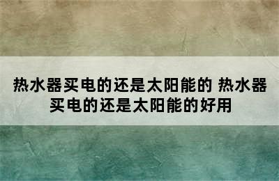 热水器买电的还是太阳能的 热水器买电的还是太阳能的好用